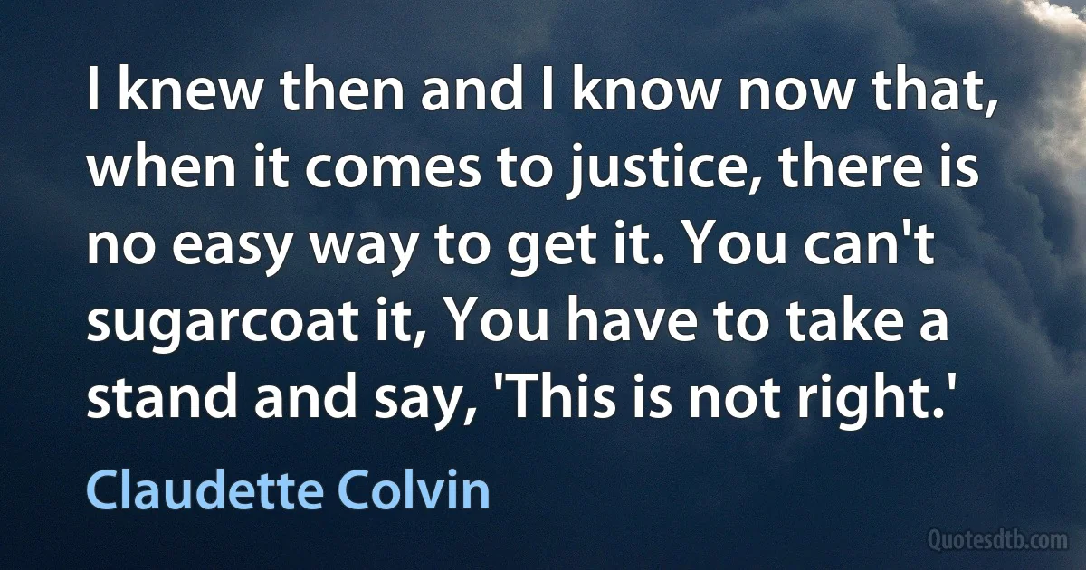 I knew then and I know now that, when it comes to justice, there is no easy way to get it. You can't sugarcoat it, You have to take a stand and say, 'This is not right.' (Claudette Colvin)