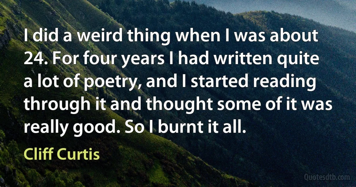 I did a weird thing when I was about 24. For four years I had written quite a lot of poetry, and I started reading through it and thought some of it was really good. So I burnt it all. (Cliff Curtis)