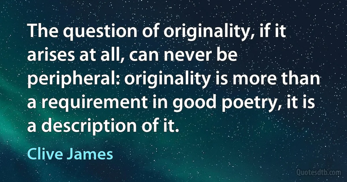 The question of originality, if it arises at all, can never be peripheral: originality is more than a requirement in good poetry, it is a description of it. (Clive James)