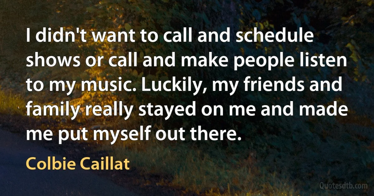 I didn't want to call and schedule shows or call and make people listen to my music. Luckily, my friends and family really stayed on me and made me put myself out there. (Colbie Caillat)