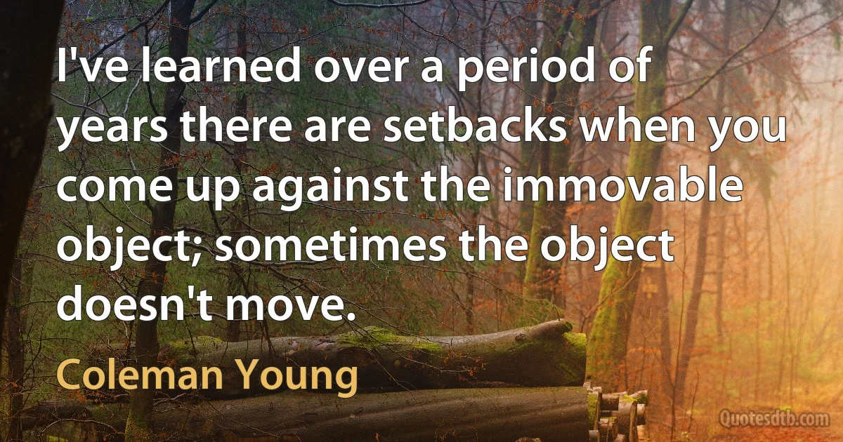 I've learned over a period of years there are setbacks when you come up against the immovable object; sometimes the object doesn't move. (Coleman Young)