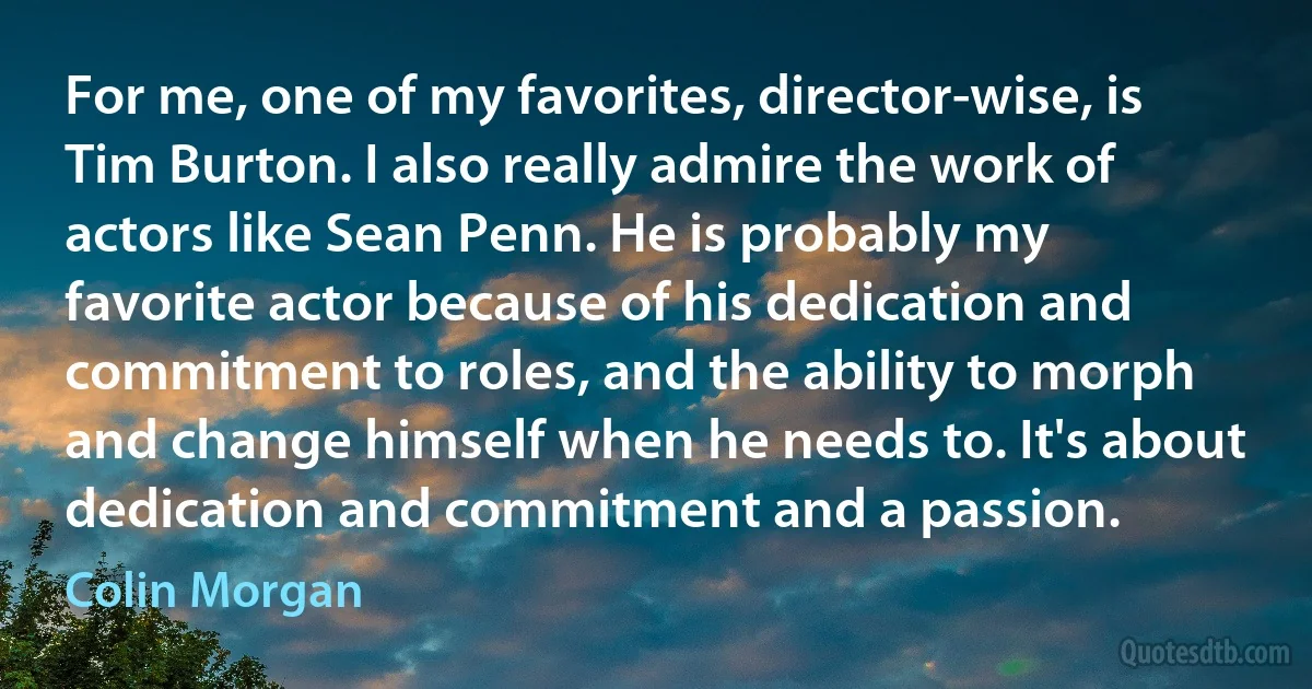 For me, one of my favorites, director-wise, is Tim Burton. I also really admire the work of actors like Sean Penn. He is probably my favorite actor because of his dedication and commitment to roles, and the ability to morph and change himself when he needs to. It's about dedication and commitment and a passion. (Colin Morgan)