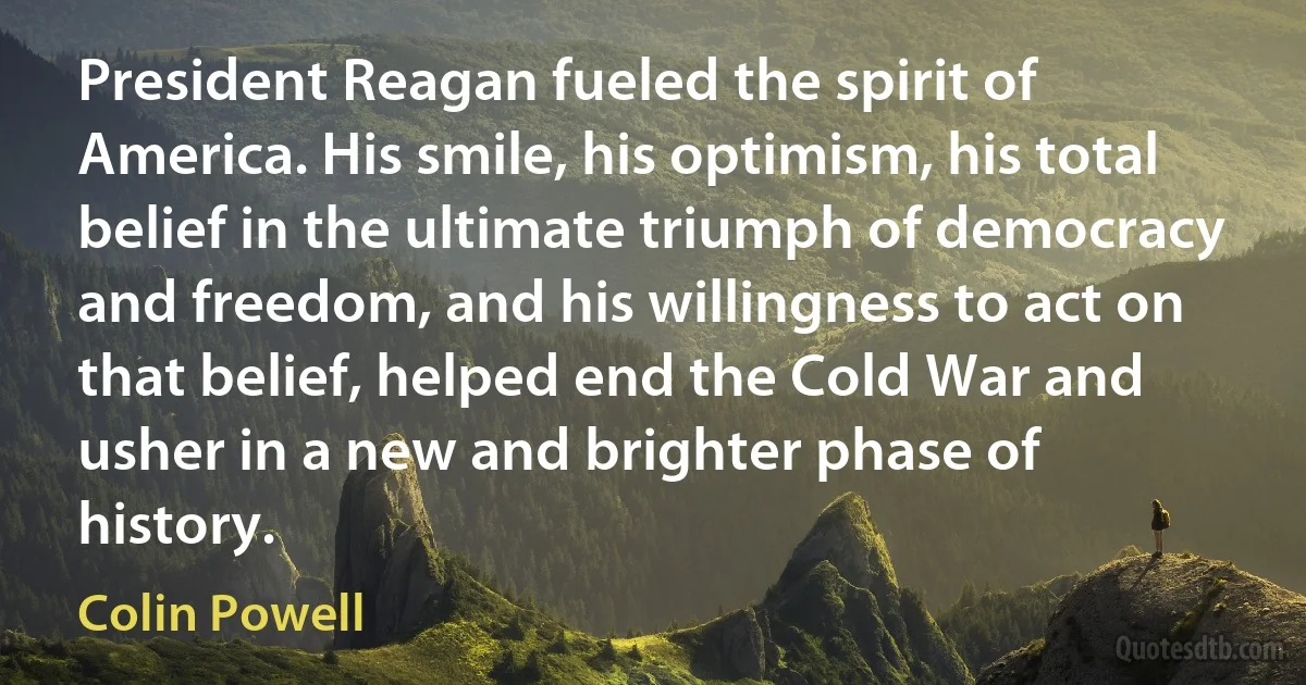 President Reagan fueled the spirit of America. His smile, his optimism, his total belief in the ultimate triumph of democracy and freedom, and his willingness to act on that belief, helped end the Cold War and usher in a new and brighter phase of history. (Colin Powell)