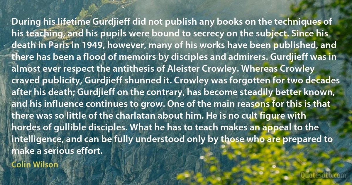 During his lifetime Gurdjieff did not publish any books on the techniques of his teaching, and his pupils were bound to secrecy on the subject. Since his death in Paris in 1949, however, many of his works have been published, and there has been a flood of memoirs by disciples and admirers. Gurdjieff was in almost ever respect the antithesis of Aleister Crowley. Whereas Crowley craved publicity, Gurdjieff shunned it. Crowley was forgotten for two decades after his death; Gurdjieff on the contrary, has become steadily better known, and his influence continues to grow. One of the main reasons for this is that there was so little of the charlatan about him. He is no cult figure with hordes of gullible disciples. What he has to teach makes an appeal to the intelligence, and can be fully understood only by those who are prepared to make a serious effort. (Colin Wilson)