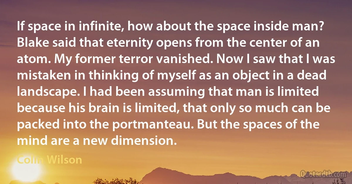 If space in infinite, how about the space inside man? Blake said that eternity opens from the center of an atom. My former terror vanished. Now I saw that I was mistaken in thinking of myself as an object in a dead landscape. I had been assuming that man is limited because his brain is limited, that only so much can be packed into the portmanteau. But the spaces of the mind are a new dimension. (Colin Wilson)