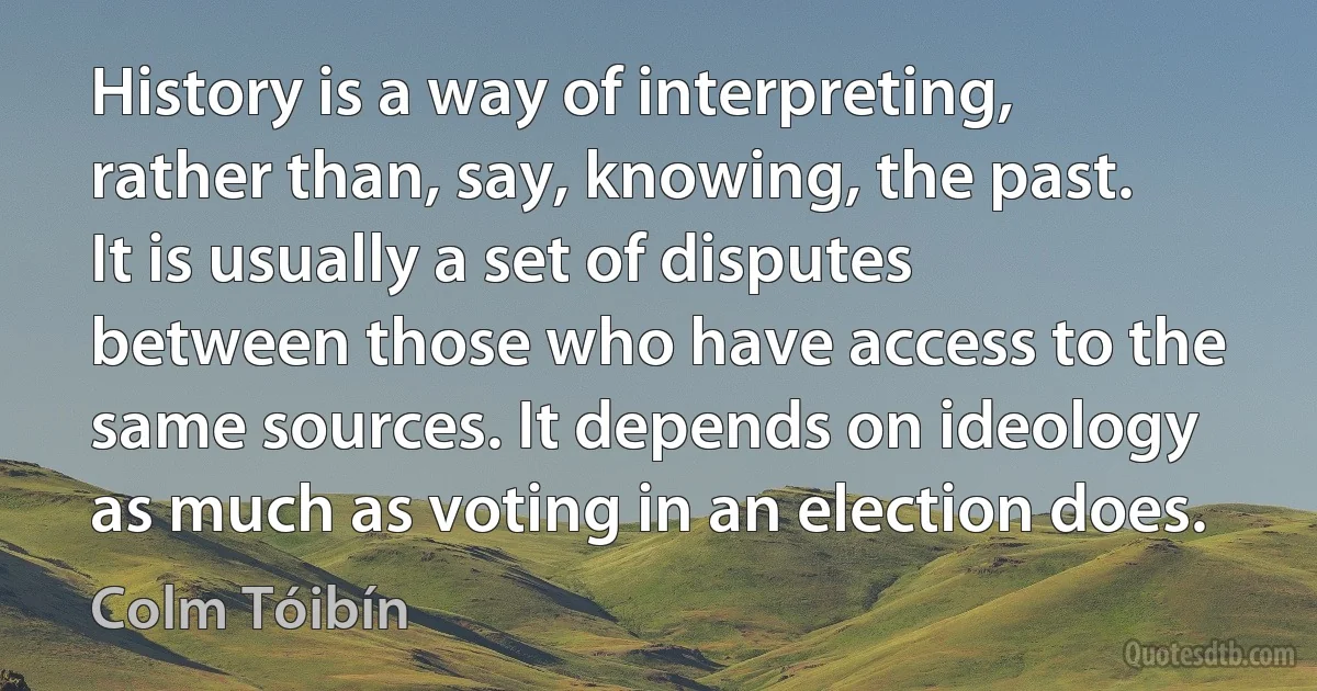 History is a way of interpreting, rather than, say, knowing, the past. It is usually a set of disputes between those who have access to the same sources. It depends on ideology as much as voting in an election does. (Colm Tóibín)