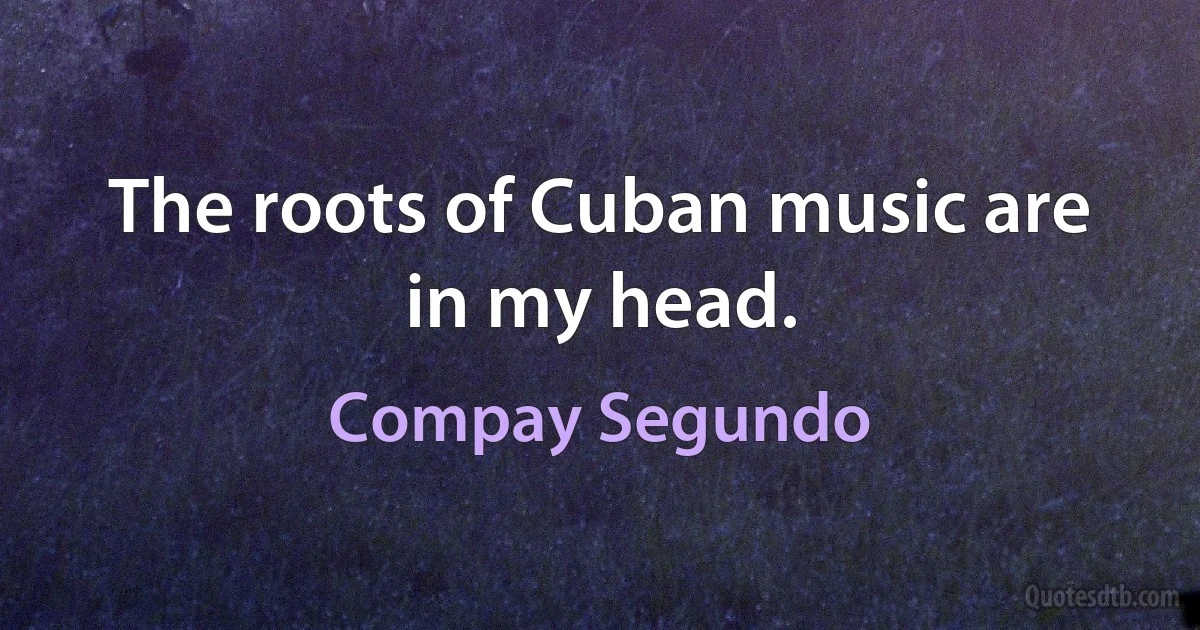 The roots of Cuban music are in my head. (Compay Segundo)