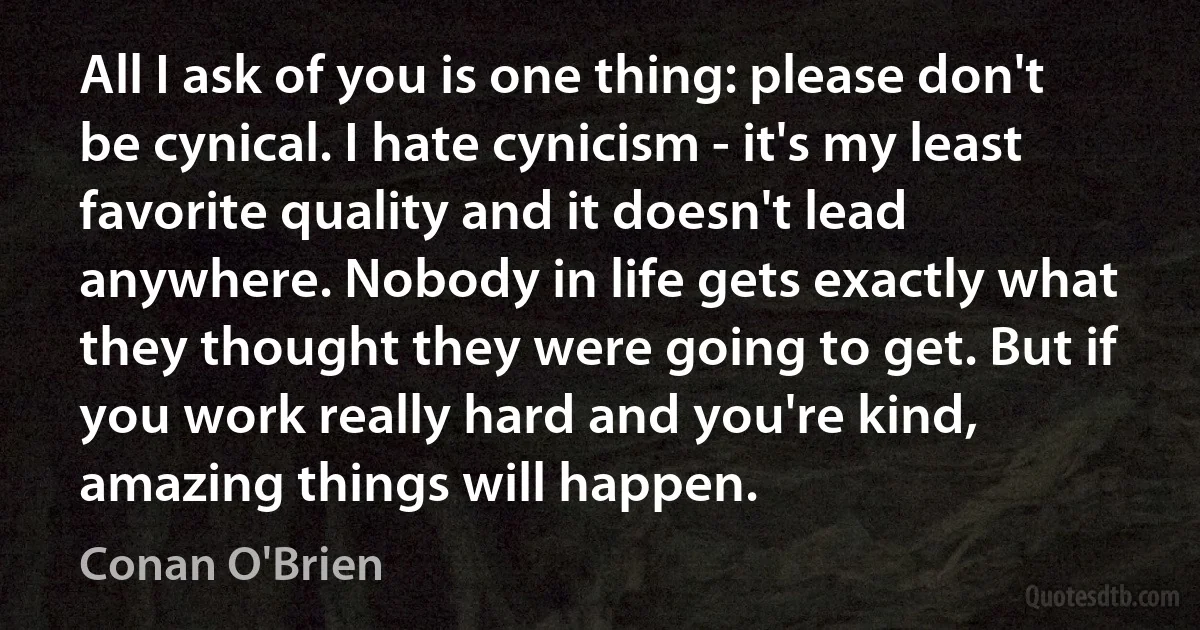 All I ask of you is one thing: please don't be cynical. I hate cynicism - it's my least favorite quality and it doesn't lead anywhere. Nobody in life gets exactly what they thought they were going to get. But if you work really hard and you're kind, amazing things will happen. (Conan O'Brien)