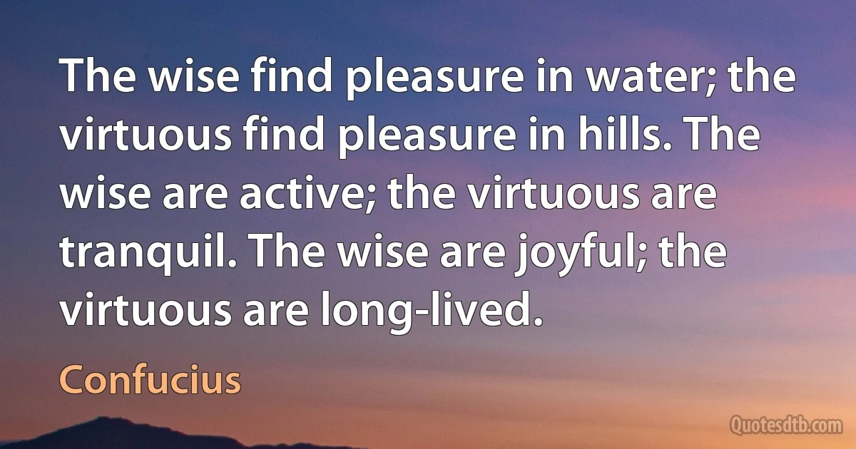 The wise find pleasure in water; the virtuous find pleasure in hills. The wise are active; the virtuous are tranquil. The wise are joyful; the virtuous are long-lived. (Confucius)