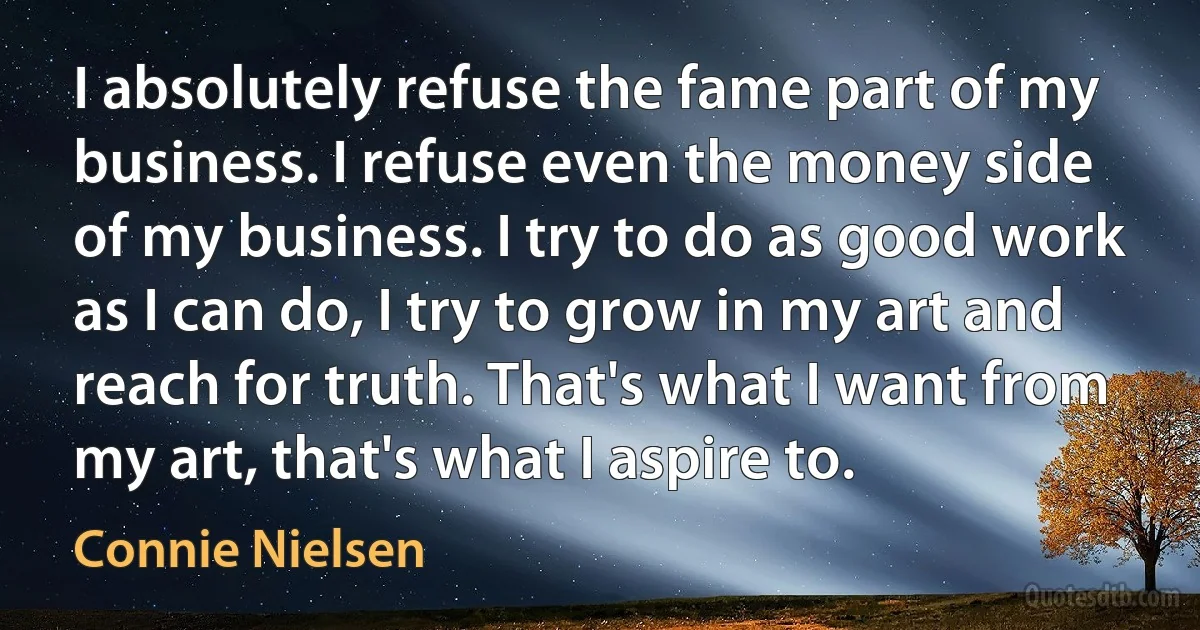 I absolutely refuse the fame part of my business. I refuse even the money side of my business. I try to do as good work as I can do, I try to grow in my art and reach for truth. That's what I want from my art, that's what I aspire to. (Connie Nielsen)