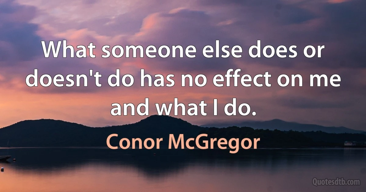 What someone else does or doesn't do has no effect on me and what I do. (Conor McGregor)