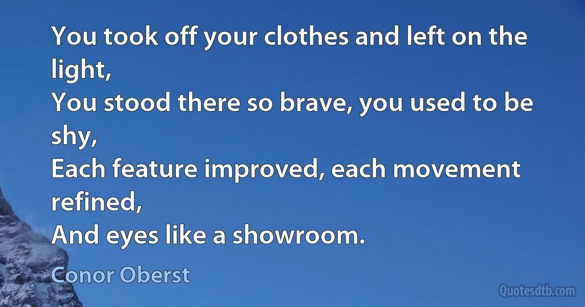 You took off your clothes and left on the light,
You stood there so brave, you used to be shy,
Each feature improved, each movement refined,
And eyes like a showroom. (Conor Oberst)