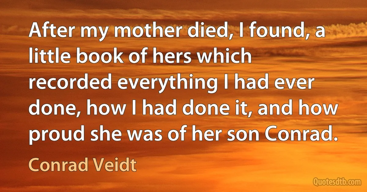 After my mother died, I found, a little book of hers which recorded everything I had ever done, how I had done it, and how proud she was of her son Conrad. (Conrad Veidt)