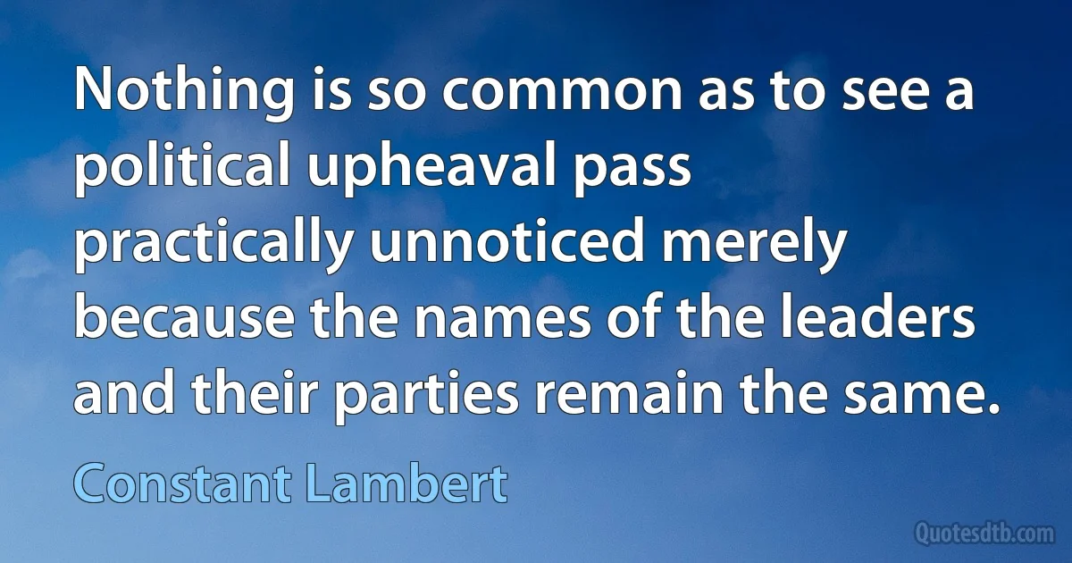 Nothing is so common as to see a political upheaval pass practically unnoticed merely because the names of the leaders and their parties remain the same. (Constant Lambert)