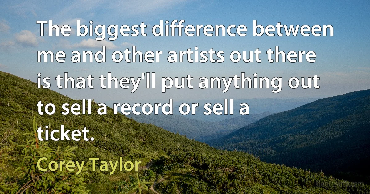 The biggest difference between me and other artists out there is that they'll put anything out to sell a record or sell a ticket. (Corey Taylor)