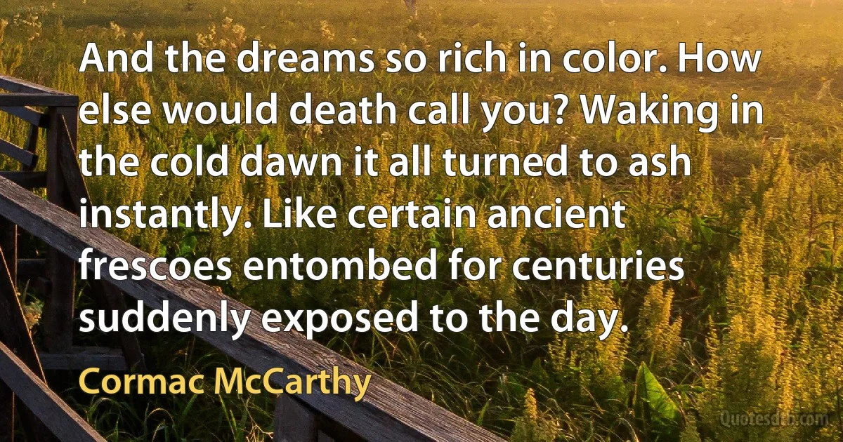 And the dreams so rich in color. How else would death call you? Waking in the cold dawn it all turned to ash instantly. Like certain ancient frescoes entombed for centuries suddenly exposed to the day. (Cormac McCarthy)