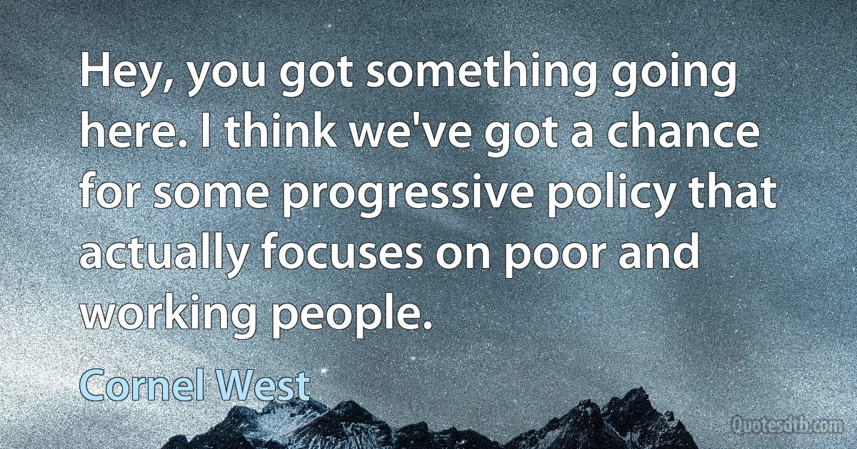 Hey, you got something going here. I think we've got a chance for some progressive policy that actually focuses on poor and working people. (Cornel West)