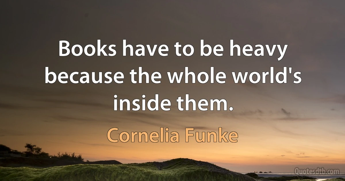 Books have to be heavy because the whole world's inside them. (Cornelia Funke)