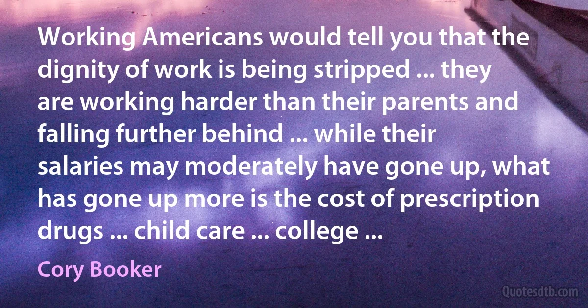 Working Americans would tell you that the dignity of work is being stripped ... they are working harder than their parents and falling further behind ... while their salaries may moderately have gone up, what has gone up more is the cost of prescription drugs ... child care ... college ... (Cory Booker)