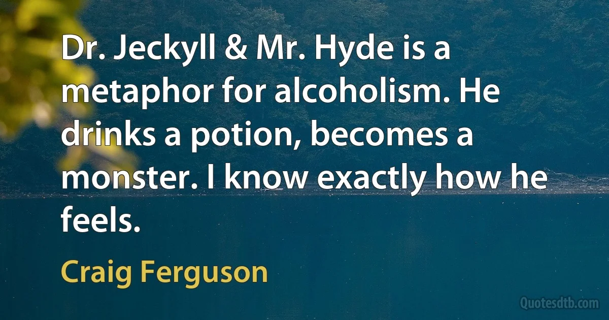 Dr. Jeckyll & Mr. Hyde is a metaphor for alcoholism. He drinks a potion, becomes a monster. I know exactly how he feels. (Craig Ferguson)