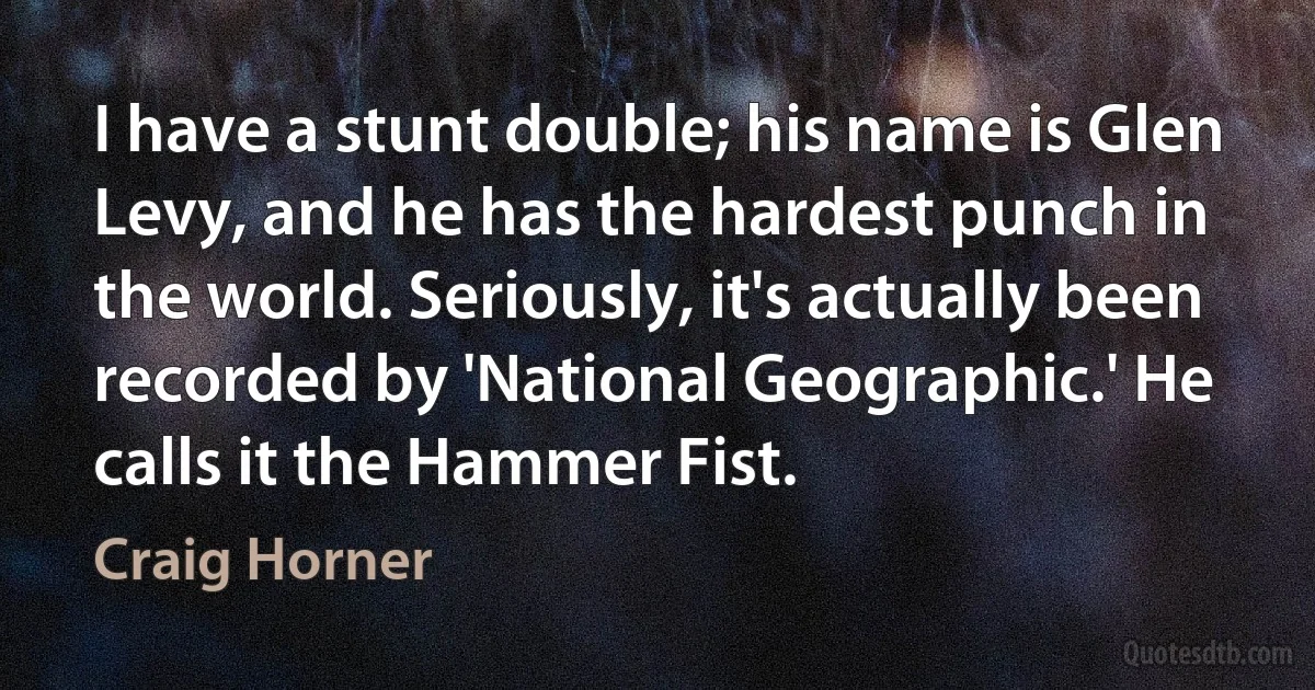 I have a stunt double; his name is Glen Levy, and he has the hardest punch in the world. Seriously, it's actually been recorded by 'National Geographic.' He calls it the Hammer Fist. (Craig Horner)