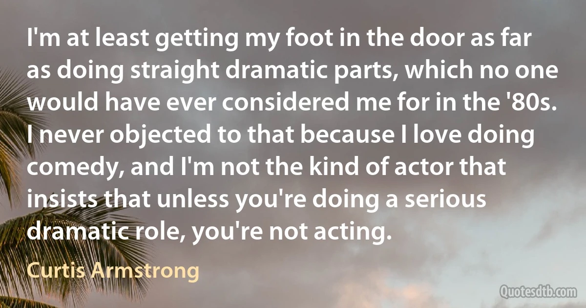 I'm at least getting my foot in the door as far as doing straight dramatic parts, which no one would have ever considered me for in the '80s. I never objected to that because I love doing comedy, and I'm not the kind of actor that insists that unless you're doing a serious dramatic role, you're not acting. (Curtis Armstrong)