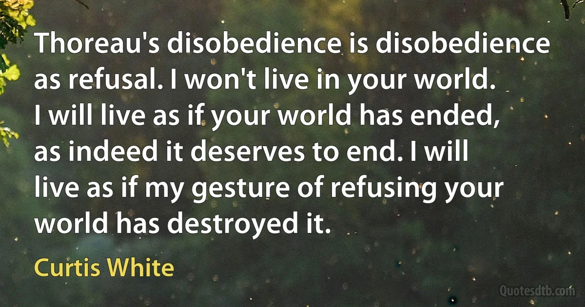 Thoreau's disobedience is disobedience as refusal. I won't live in your world. I will live as if your world has ended, as indeed it deserves to end. I will live as if my gesture of refusing your world has destroyed it. (Curtis White)