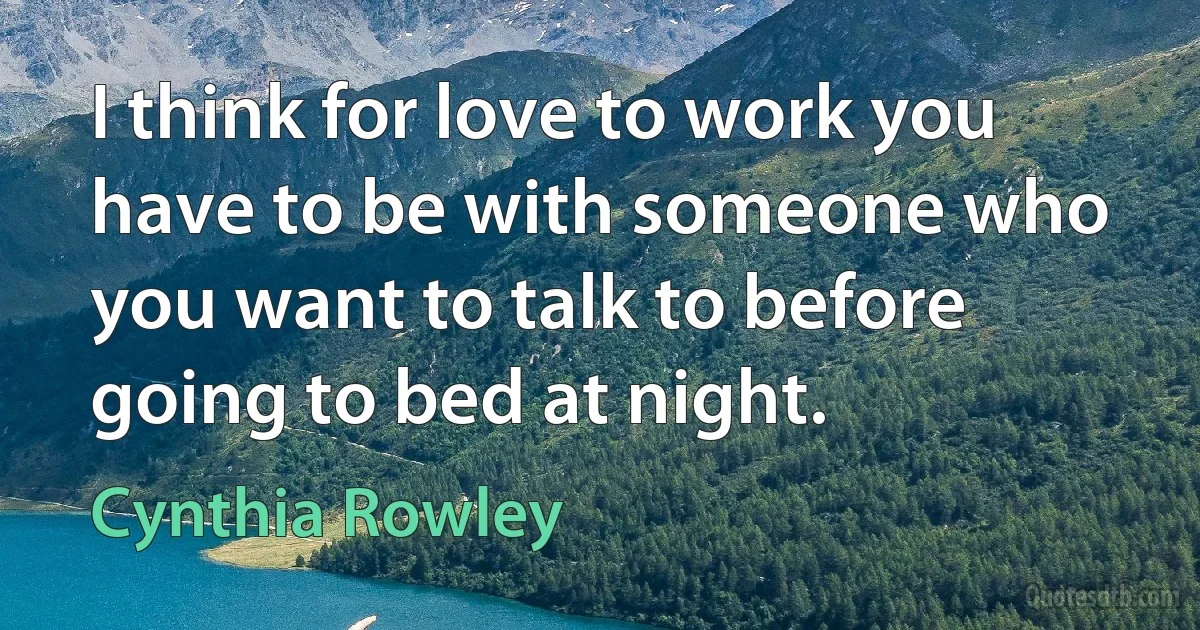 I think for love to work you have to be with someone who you want to talk to before going to bed at night. (Cynthia Rowley)