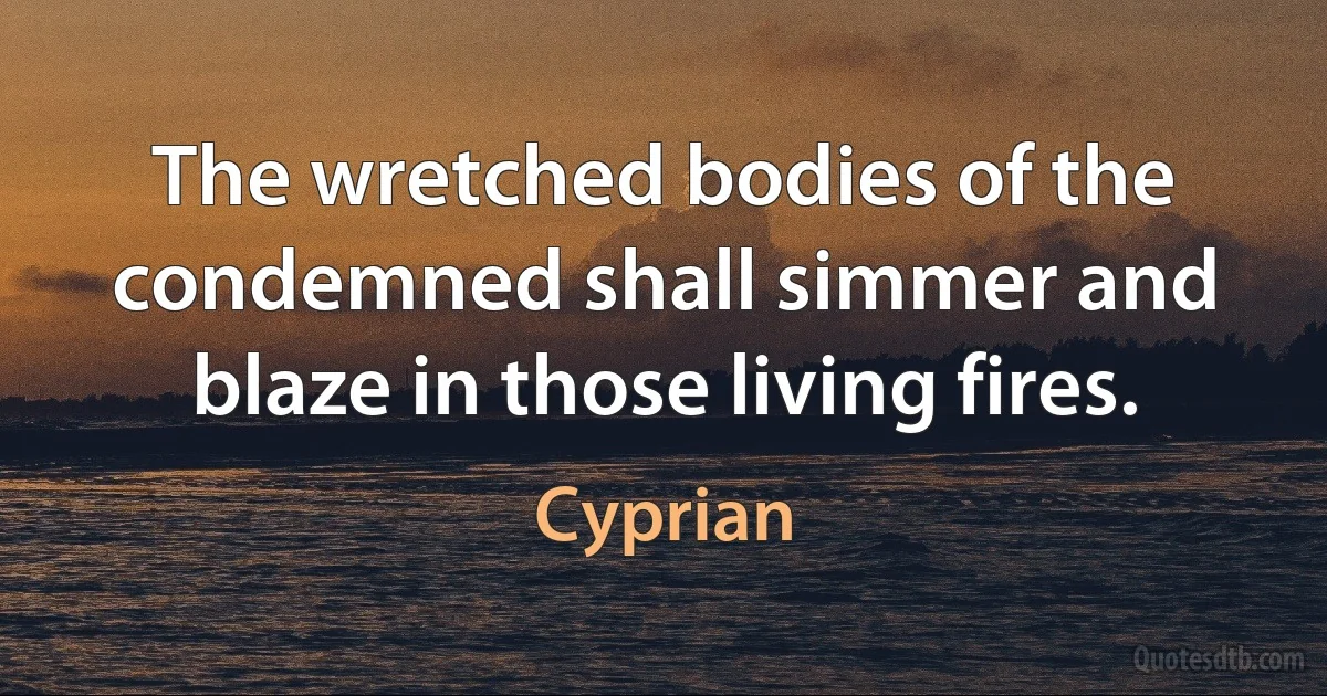 The wretched bodies of the condemned shall simmer and blaze in those living fires. (Cyprian)