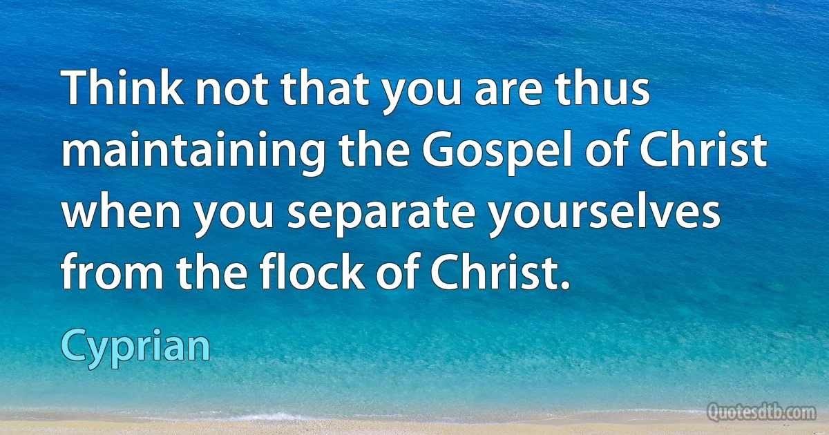 Think not that you are thus maintaining the Gospel of Christ when you separate yourselves from the flock of Christ. (Cyprian)