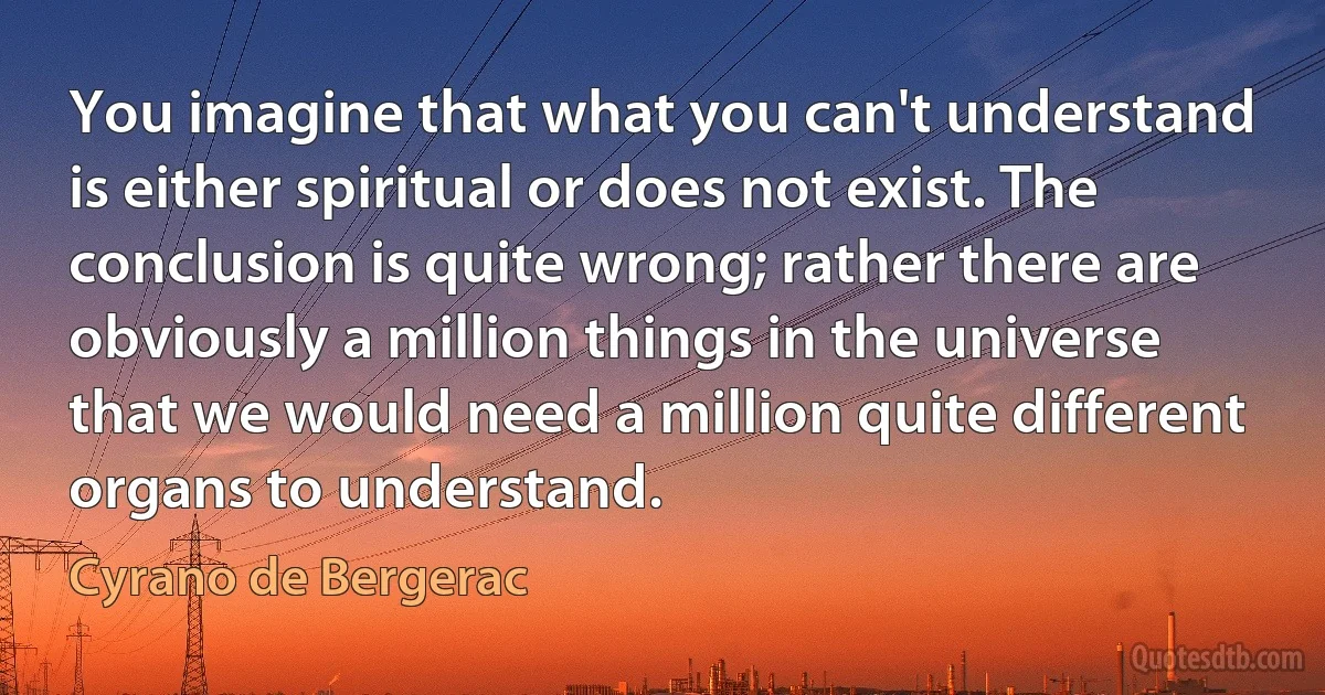 You imagine that what you can't understand is either spiritual or does not exist. The conclusion is quite wrong; rather there are obviously a million things in the universe that we would need a million quite different organs to understand. (Cyrano de Bergerac)