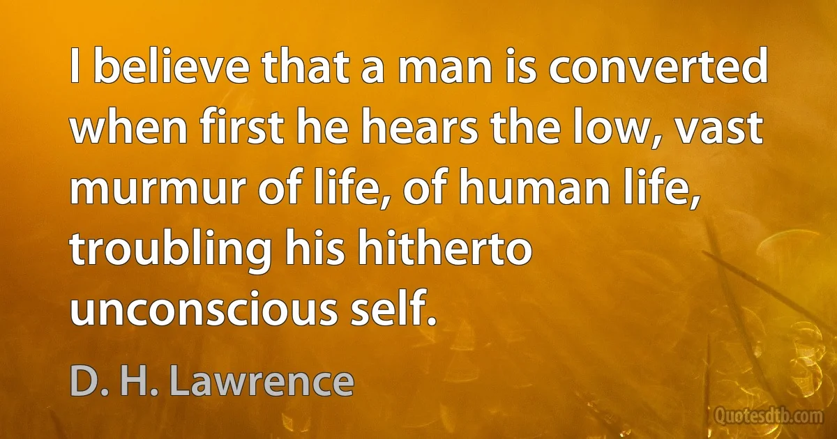 I believe that a man is converted when first he hears the low, vast murmur of life, of human life, troubling his hitherto unconscious self. (D. H. Lawrence)