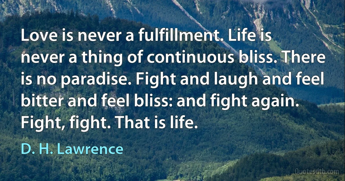 Love is never a fulfillment. Life is never a thing of continuous bliss. There is no paradise. Fight and laugh and feel bitter and feel bliss: and fight again. Fight, fight. That is life. (D. H. Lawrence)