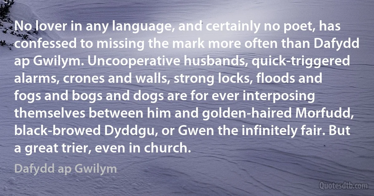 No lover in any language, and certainly no poet, has confessed to missing the mark more often than Dafydd ap Gwilym. Uncooperative husbands, quick-triggered alarms, crones and walls, strong locks, floods and fogs and bogs and dogs are for ever interposing themselves between him and golden-haired Morfudd, black-browed Dyddgu, or Gwen the infinitely fair. But a great trier, even in church. (Dafydd ap Gwilym)