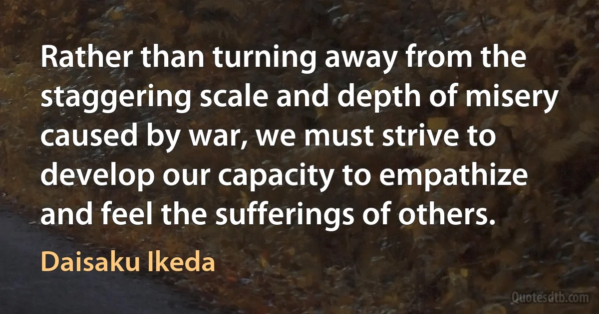 Rather than turning away from the staggering scale and depth of misery caused by war, we must strive to develop our capacity to empathize and feel the sufferings of others. (Daisaku Ikeda)