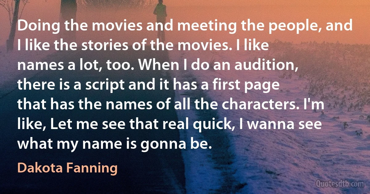 Doing the movies and meeting the people, and I like the stories of the movies. I like names a lot, too. When I do an audition, there is a script and it has a first page that has the names of all the characters. I'm like, Let me see that real quick, I wanna see what my name is gonna be. (Dakota Fanning)