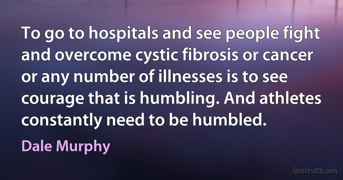 To go to hospitals and see people fight and overcome cystic fibrosis or cancer or any number of illnesses is to see courage that is humbling. And athletes constantly need to be humbled. (Dale Murphy)