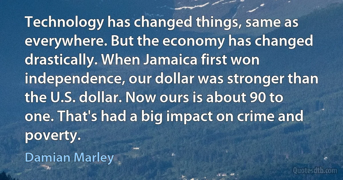 Technology has changed things, same as everywhere. But the economy has changed drastically. When Jamaica first won independence, our dollar was stronger than the U.S. dollar. Now ours is about 90 to one. That's had a big impact on crime and poverty. (Damian Marley)