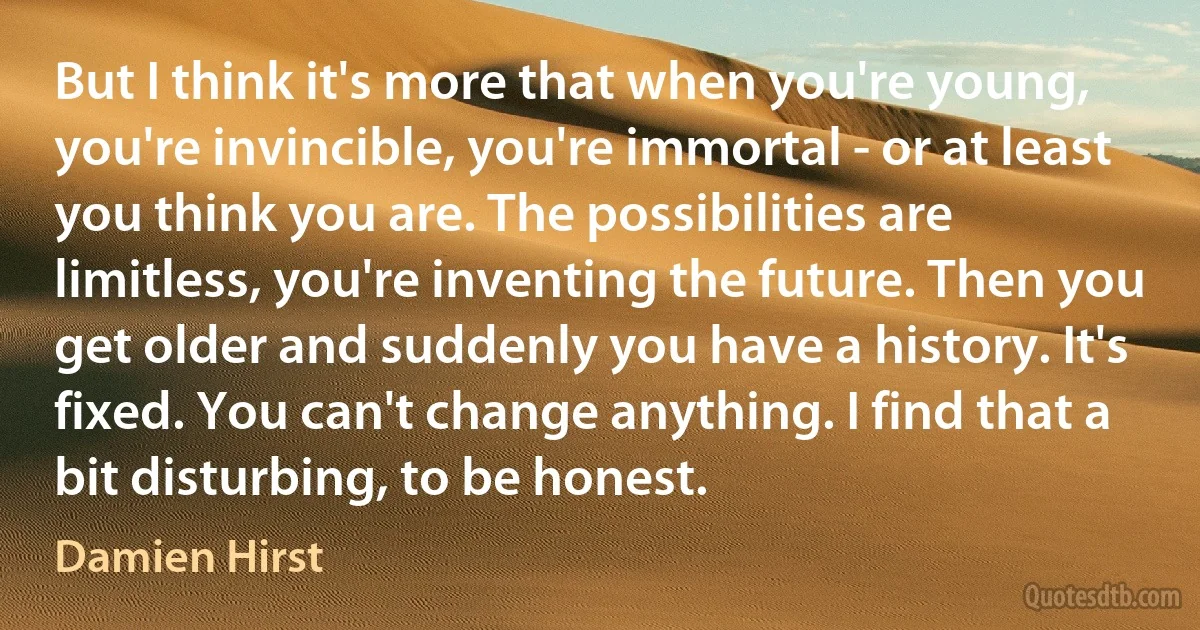 But I think it's more that when you're young, you're invincible, you're immortal - or at least you think you are. The possibilities are limitless, you're inventing the future. Then you get older and suddenly you have a history. It's fixed. You can't change anything. I find that a bit disturbing, to be honest. (Damien Hirst)