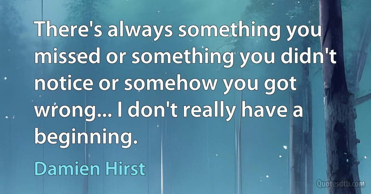 There's always something you missed or something you didn't notice or somehow you got wrong... I don't really have a beginning. (Damien Hirst)