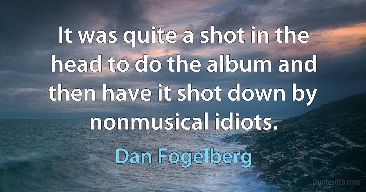 It was quite a shot in the head to do the album and then have it shot down by nonmusical idiots. (Dan Fogelberg)