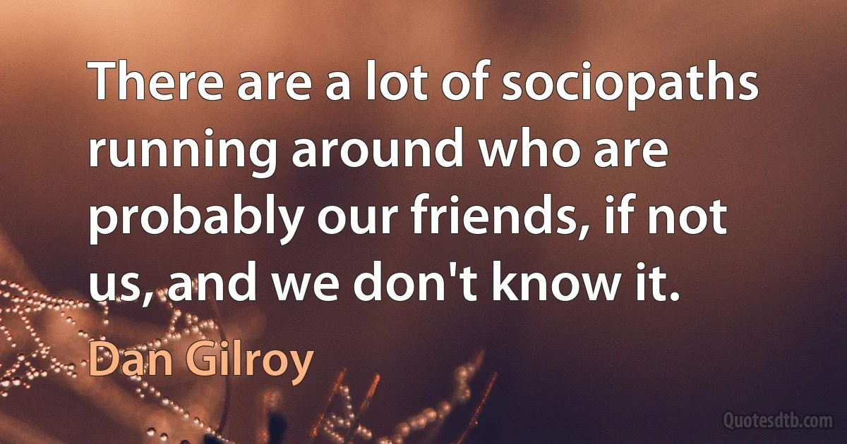 There are a lot of sociopaths running around who are probably our friends, if not us, and we don't know it. (Dan Gilroy)