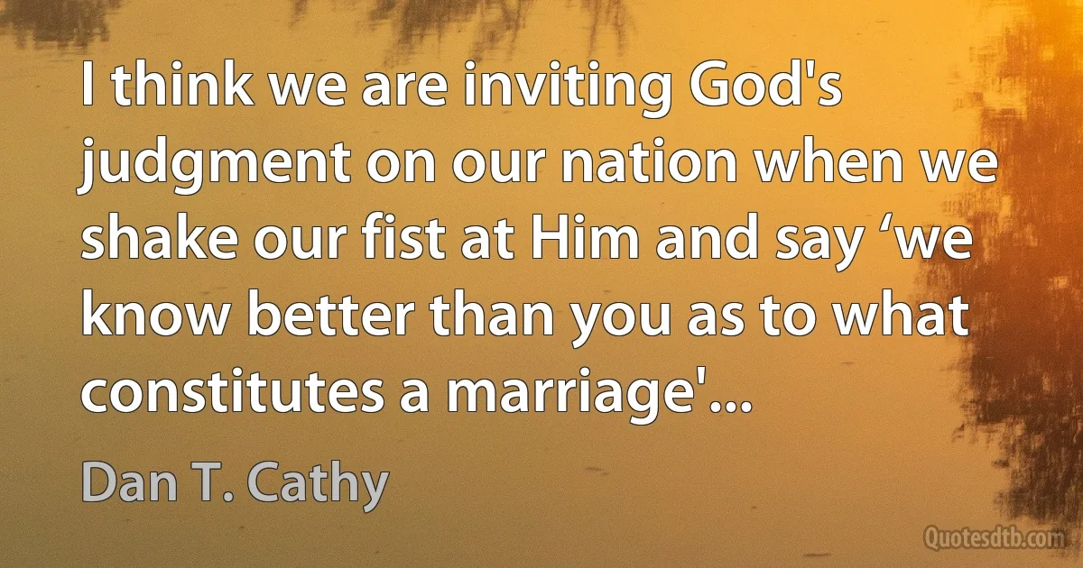 I think we are inviting God's judgment on our nation when we shake our fist at Him and say ‘we know better than you as to what constitutes a marriage'... (Dan T. Cathy)