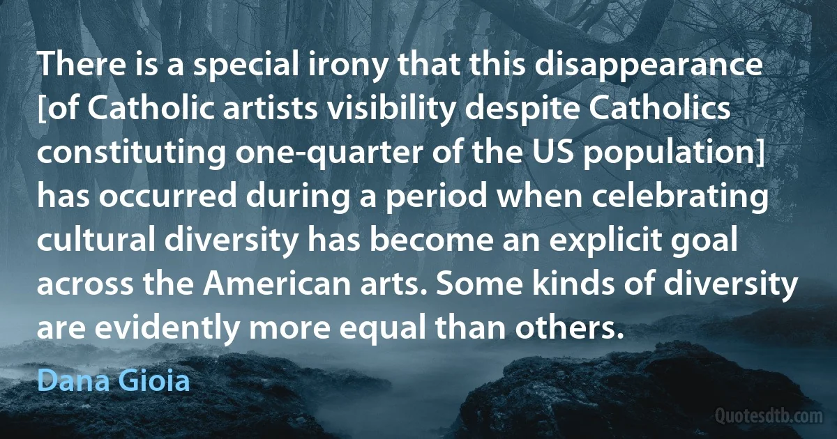 There is a special irony that this disappearance [of Catholic artists visibility despite Catholics constituting one-quarter of the US population] has occurred during a period when celebrating cultural diversity has become an explicit goal across the American arts. Some kinds of diversity are evidently more equal than others. (Dana Gioia)