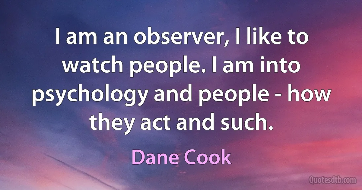 I am an observer, I like to watch people. I am into psychology and people - how they act and such. (Dane Cook)