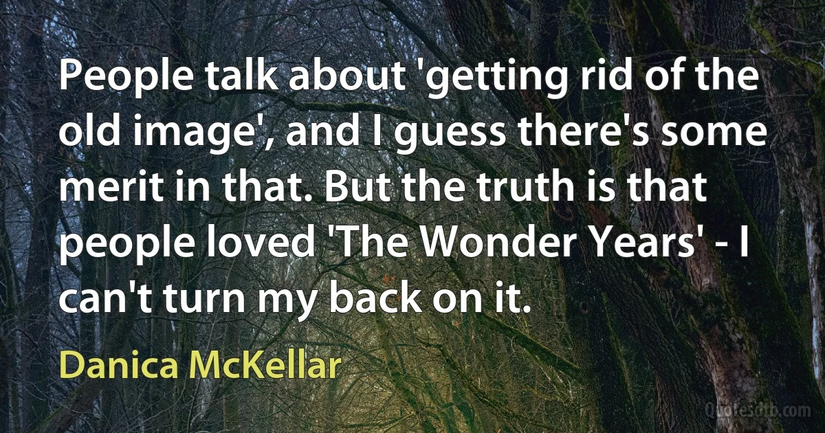 People talk about 'getting rid of the old image', and I guess there's some merit in that. But the truth is that people loved 'The Wonder Years' - I can't turn my back on it. (Danica McKellar)