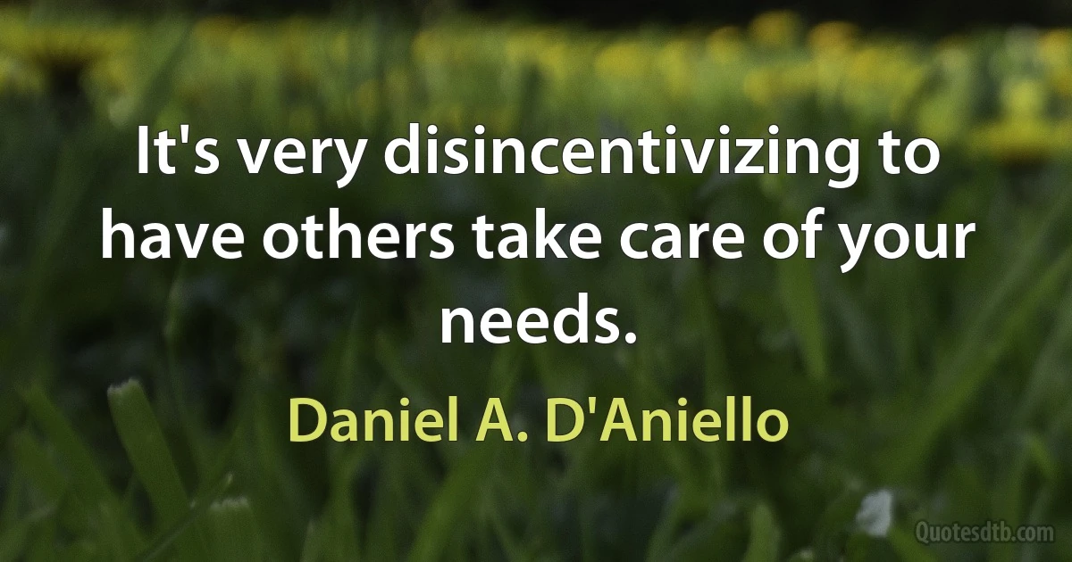 It's very disincentivizing to have others take care of your needs. (Daniel A. D'Aniello)