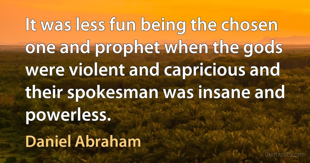 It was less fun being the chosen one and prophet when the gods were violent and capricious and their spokesman was insane and powerless. (Daniel Abraham)