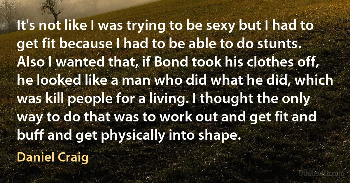 It's not like I was trying to be sexy but I had to get fit because I had to be able to do stunts. Also I wanted that, if Bond took his clothes off, he looked like a man who did what he did, which was kill people for a living. I thought the only way to do that was to work out and get fit and buff and get physically into shape. (Daniel Craig)