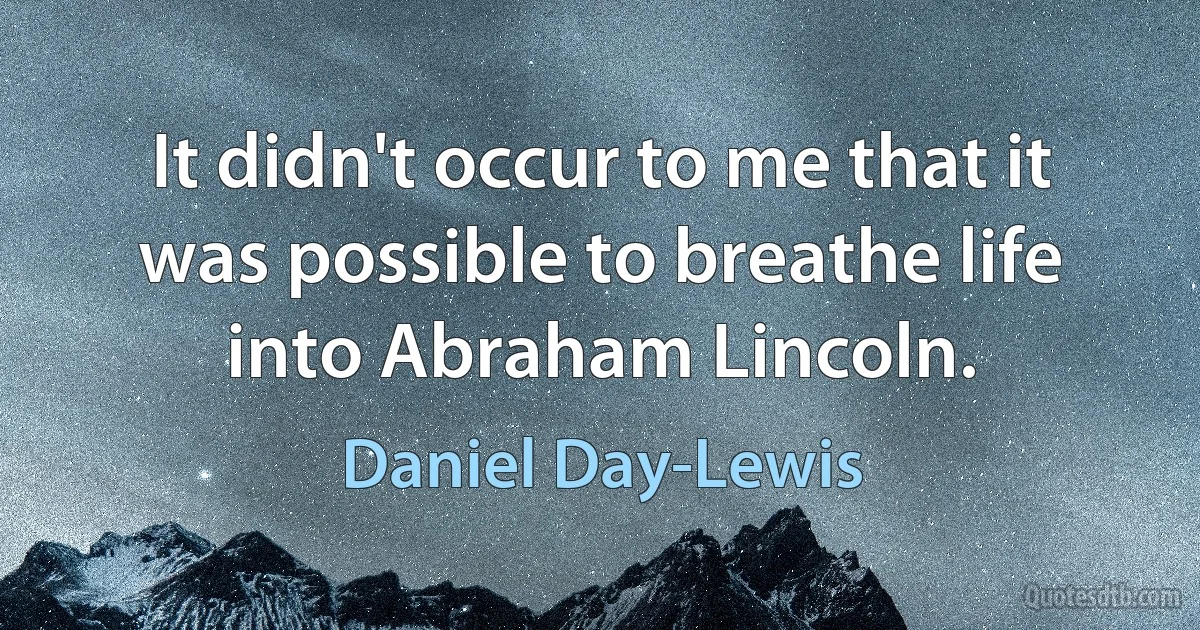 It didn't occur to me that it was possible to breathe life into Abraham Lincoln. (Daniel Day-Lewis)